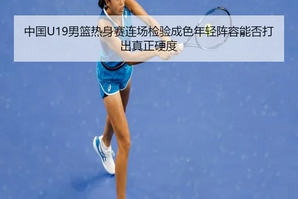中国U19男篮热身赛连场检验成色年轻阵容能否打出真正硬度